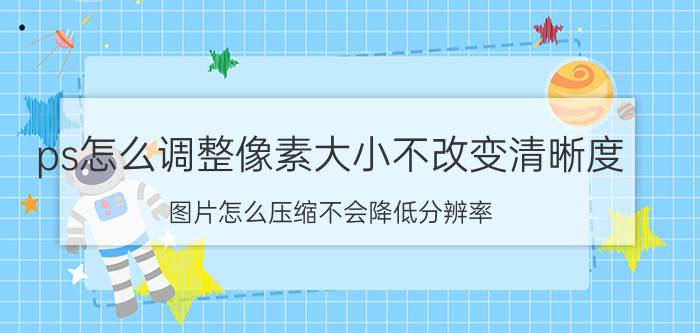 ps怎么调整像素大小不改变清晰度 图片怎么压缩不会降低分辨率？